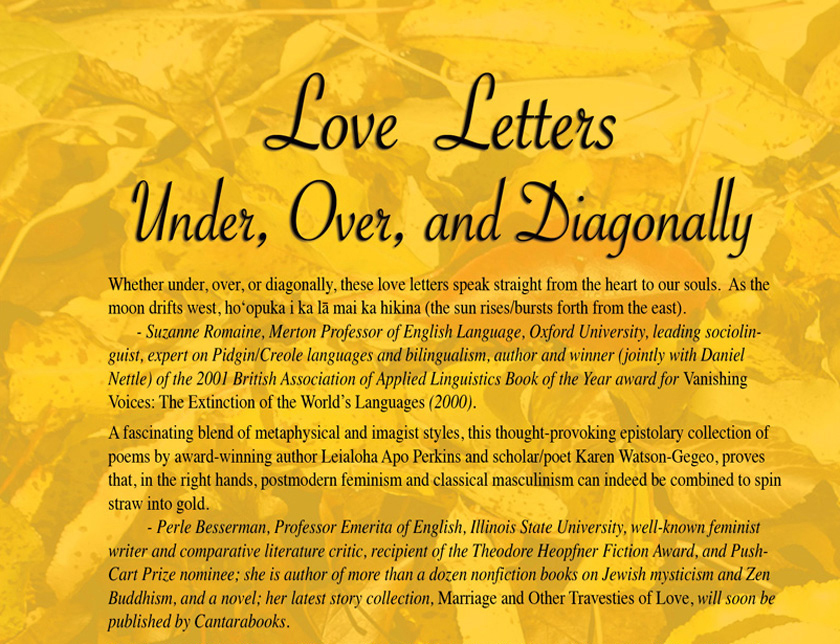 Whether under, over, or diagonally, these love letters speak straight from the heart to our souls.  As the moon drifts west, hoʻopuka i ka lā mai ka hikina (the sun rises/bursts forth from the east).         - Suzanne Romaine, Merton Professor of English Language, Oxford University, leading sociolinguist, expert on Pidgin/Creole languages and bilingualism, author and winner (jointly with Daniel Nettle) of the 2001 British Association of Applied Linguistics Book of the Year award for Vanishing Voices: The Extinction of the World’s Languages (2000).   A fascinating blend of metaphysical and imagist styles, this thought-provoking epistolary collection of poems by award-winning author Leialoha Apo Perkins and scholar/poet Karen Watson-Gegeo, proves that, in the right hands, postmodern feminism and classical masculinism can indeed be combined to spin straw into gold. 			- Perle Besserman, Professor Emerita of English, Illinois State University, well-known feminist writer and comparative literature critic, recipient of the Theodore Heopfner Fiction Award, and Push-Cart Prize nominee; she is author of more than a dozen nonfiction books on Jewish mysticism and Zen Buddhism, and a novel; her latest story collection, Marriage and Other Travesties of Love, will soon be published by Cantarabooks. 